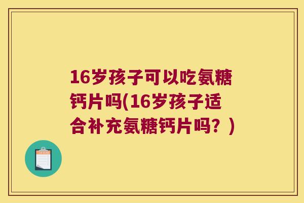 16岁孩子可以吃氨糖钙片吗(16岁孩子适合补充氨糖钙片吗?) 16岁孩子可以吃氨糖钙片吗(16岁孩子适合补充氨糖钙片吗?)