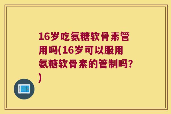 16岁吃氨糖软骨素管用吗(16岁可以服用氨糖软骨素的管制吗？)