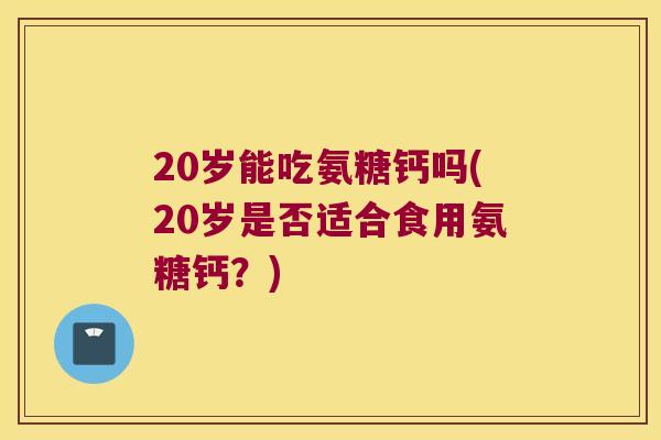 20岁能吃氨糖钙吗(20岁是否适合食用氨糖钙?) 20岁能吃氨糖钙吗(20岁是否适合食用氨糖钙?)