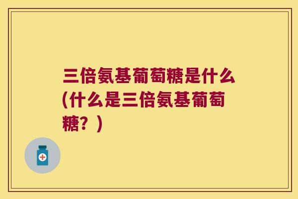 三倍氨基葡萄糖是什么(什么是三倍氨基葡萄糖？)