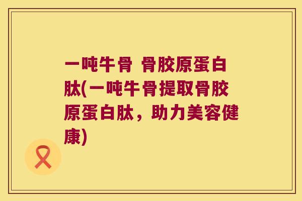 一吨牛骨 骨胶原蛋白肽(一吨牛骨提取骨胶原蛋白肽，助力美容健康)