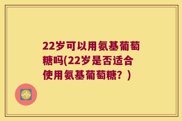 22岁可以用氨基葡萄糖吗(22岁是否适合使用氨基葡萄糖？)