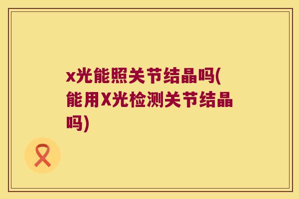 x光能照关节结晶吗(能用X光检测关节结晶吗)