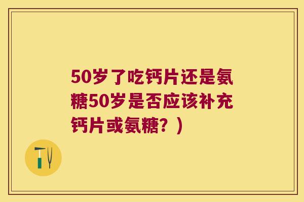 50岁了吃钙片还是氨糖50岁是否应该补充钙片或氨糖？)