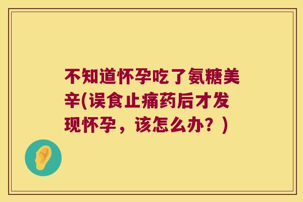 不知道怀孕吃了氨糖美辛(误食药后才发现怀孕,该怎么办?) 不知道怀孕吃了氨糖美辛(误食药后才发现怀孕,该怎么办?)