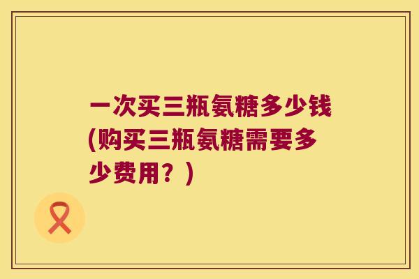 一次买三瓶氨糖多少钱(购买三瓶氨糖需要多少费用?) 一次买三瓶氨糖多少钱(购买三瓶氨糖需要多少费用?)