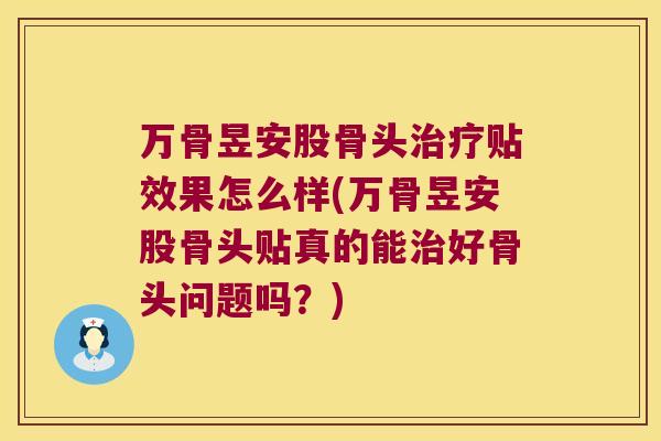 万骨昱安股骨头贴效果怎么样(万骨昱安股骨头贴真的能好骨头问题吗？)