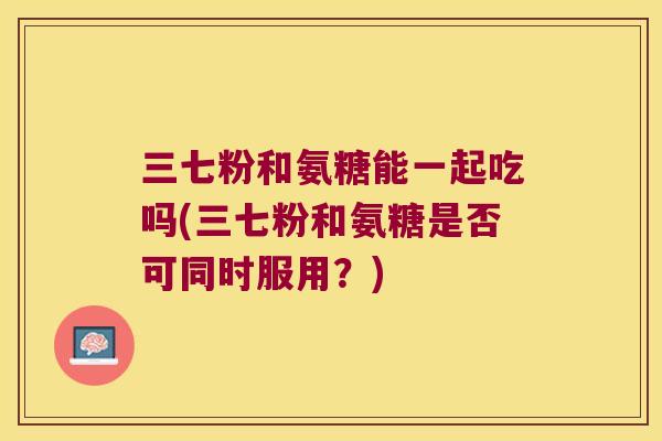 三七粉和氨糖能一起吃吗(三七粉和氨糖是否可同时服用?) 三七粉和氨糖能一起吃吗(三七粉和氨糖是否可同时服用?)