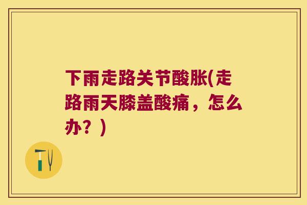 下雨走路关节酸胀(走路雨天膝盖酸痛,怎么办?) 下雨走路关节酸胀(走路雨天膝盖酸痛,怎么办?)