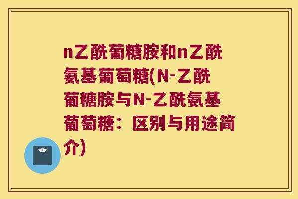 n乙酰葡糖胺和n乙酰氨基葡萄糖(N-乙酰葡糖胺与N-乙酰氨基葡萄糖:区别与用途简介) n乙酰葡糖胺和n乙酰氨基葡萄糖(N-乙酰葡糖胺与N-乙酰氨基葡萄糖:区别与用途简介)