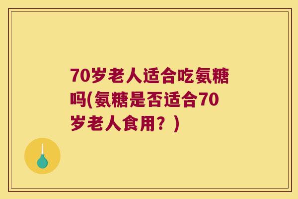 70岁老人适合吃氨糖吗(氨糖是否适合70岁老人食用?) 70岁老人适合吃氨糖吗(氨糖是否适合70岁老人食用?)