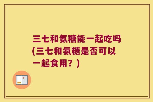 三七和氨糖能一起吃吗(三七和氨糖是否可以一起食用？)