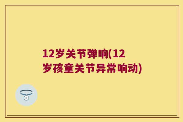 12岁关节弹响(12岁孩童关节异常响动) 12岁关节弹响(12岁孩童关节异常响动)