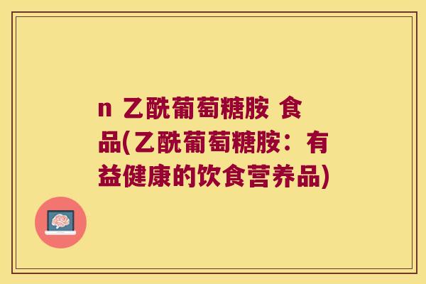 n 乙酰葡萄糖胺 食品(乙酰葡萄糖胺:有益健康的饮食营养品) n 乙酰葡萄糖胺 食品(乙酰葡萄糖胺:有益健康的饮食营养品)