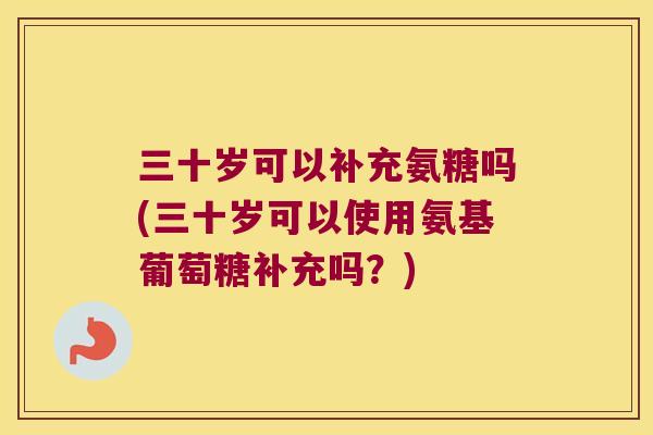 三十岁可以补充氨糖吗(三十岁可以使用氨基葡萄糖补充吗？)