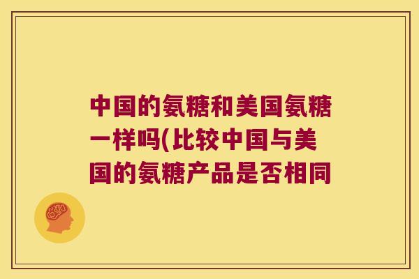 中国的氨糖和美国氨糖一样吗(比较中国与美国的氨糖产品是否相同 中国的氨糖和美国氨糖一样吗(比较中国与美国的氨糖产品是否相同