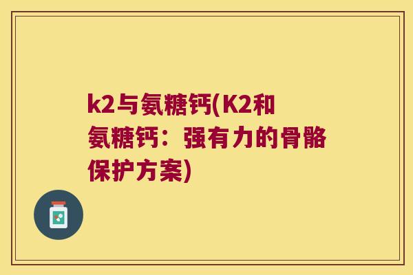 k2与氨糖钙(K2和氨糖钙:强有力的骨骼保护方案) k2与氨糖钙(K2和氨糖钙:强有力的骨骼保护方案)