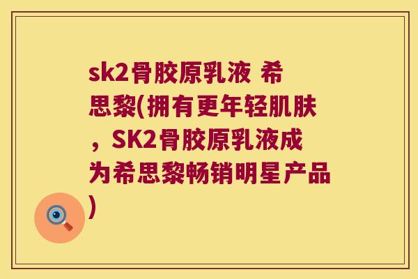 sk2骨胶原乳液 希思黎(拥有更年轻,SK2骨胶原乳液成为希思黎畅销明星产品) sk2骨胶原乳液 希思黎(拥有更年轻,SK2骨胶原乳液成为希思黎畅销明星产品)