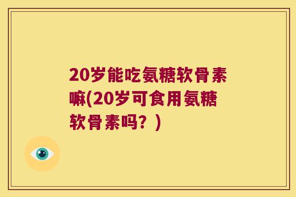 20岁能吃氨糖软骨素嘛(20岁可食用氨糖软骨素吗？)