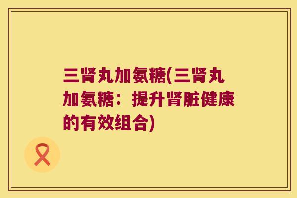 三丸加氨糖(三丸加氨糖：提升脏健康的有效组合)