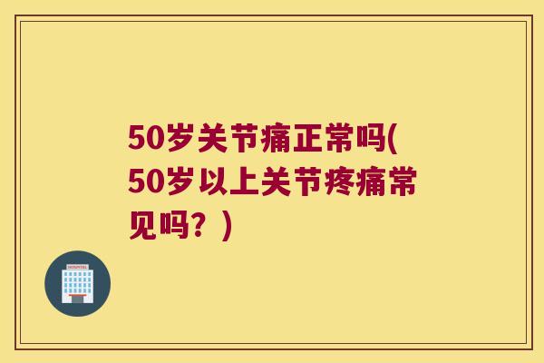 50岁关节痛正常吗(50岁以上关节常见吗？)