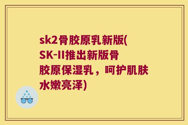 sk2骨胶原乳新版(SK-II推出新版骨胶原保湿乳,呵护水嫩亮泽) sk2骨胶原乳新版(SK-II推出新版骨胶原保湿乳,呵护水嫩亮泽)