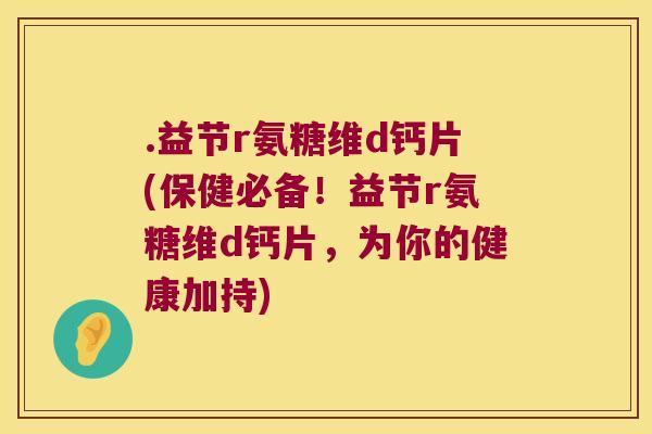.益节r氨糖维d钙片(保健必备！益节r氨糖维d钙片，为你的健康加持)