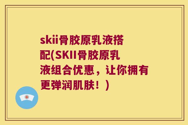 skii骨胶原乳液搭配(SKII骨胶原乳液组合优惠,让你拥有更弹润!) skii骨胶原乳液搭配(SKII骨胶原乳液组合优惠,让你拥有更弹润!)