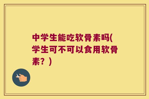 中学生能吃软骨素吗(学生可不可以食用软骨素？)