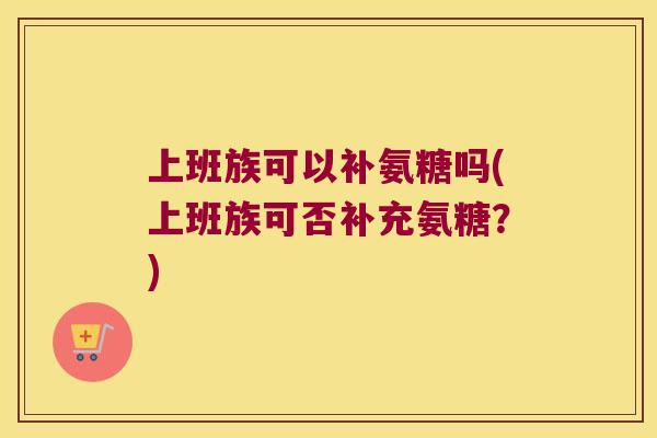 上班族可以补氨糖吗(上班族可否补充氨糖?) 上班族可以补氨糖吗(上班族可否补充氨糖?)