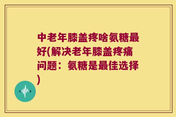 中老年膝盖疼啥氨糖好(解决老年膝盖问题：氨糖是佳选择)