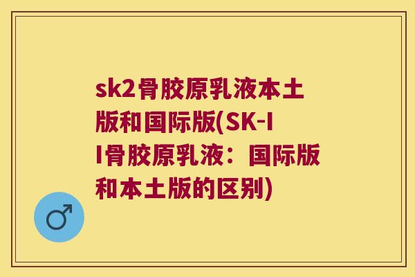 sk2骨胶原乳液本土版和国际版(SK-II骨胶原乳液：国际版和本土版的区别)