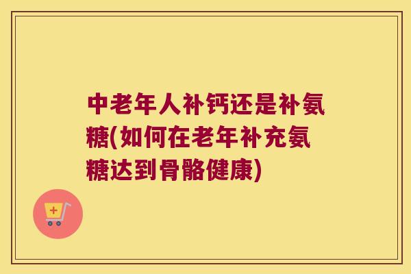 中老年人补钙还是补氨糖(如何在老年补充氨糖达到骨骼健康) 中老年人补钙还是补氨糖(如何在老年补充氨糖达到骨骼健康)
