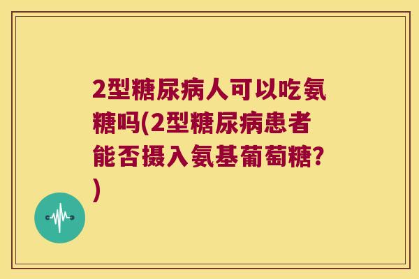 2型人可以吃氨糖吗(2型患者能否摄入氨基葡萄糖?) 2型人可以吃氨糖吗(2型患者能否摄入氨基葡萄糖?)