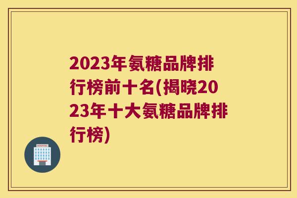 2023年氨糖品牌排行榜前十名(揭晓2023年十大氨糖品牌排行榜)