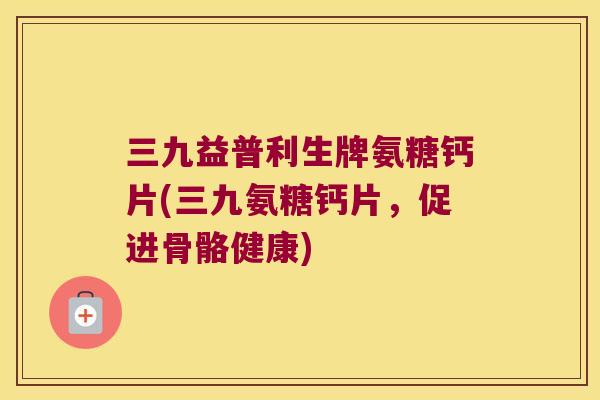 三九益普利生牌氨糖钙片(三九氨糖钙片，促进骨骼健康)