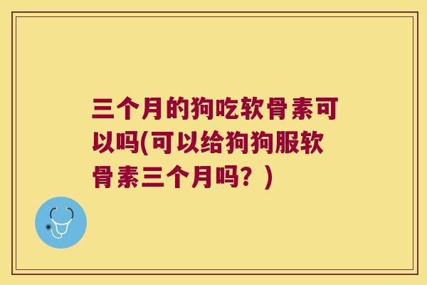 三个月的狗吃软骨素可以吗(可以给狗狗服软骨素三个月吗？)