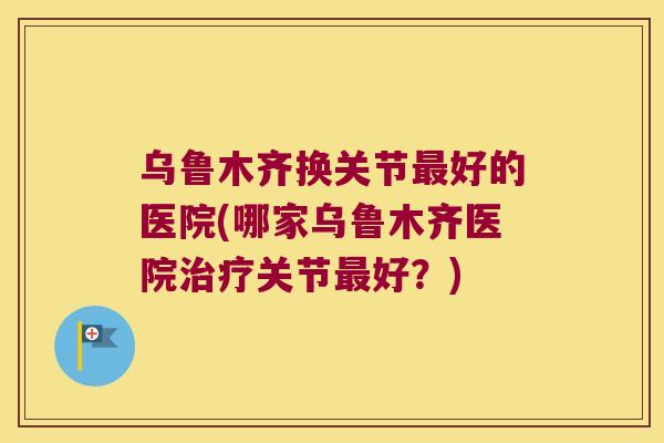 乌鲁木齐换关节好的医院(哪家乌鲁木齐医院关节好?) 乌鲁木齐换关节好的医院(哪家乌鲁木齐医院关节好?)