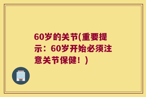 60岁的关节(重要提示:60岁开始必须注意关节保健!) 60岁的关节(重要提示:60岁开始必须注意关节保健!)