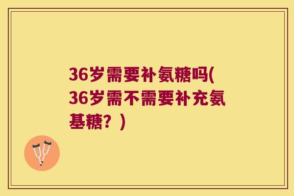 36岁需要补氨糖吗(36岁需不需要补充氨基糖？)