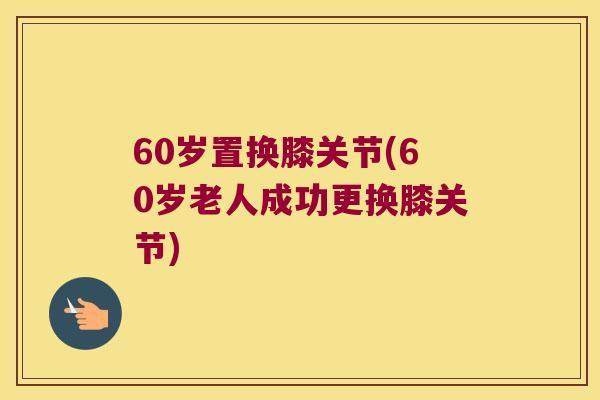 60岁置换膝关节(60岁老人成功更换膝关节)