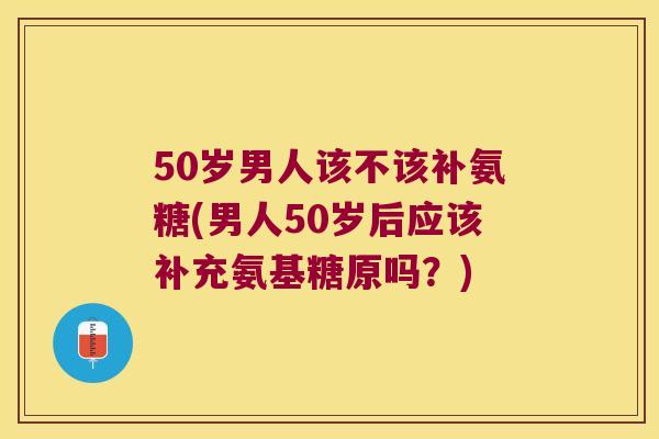 50岁男人该不该补氨糖(男人50岁后应该补充氨基糖原吗?) 50岁男人该不该补氨糖(男人50岁后应该补充氨基糖原吗?)
