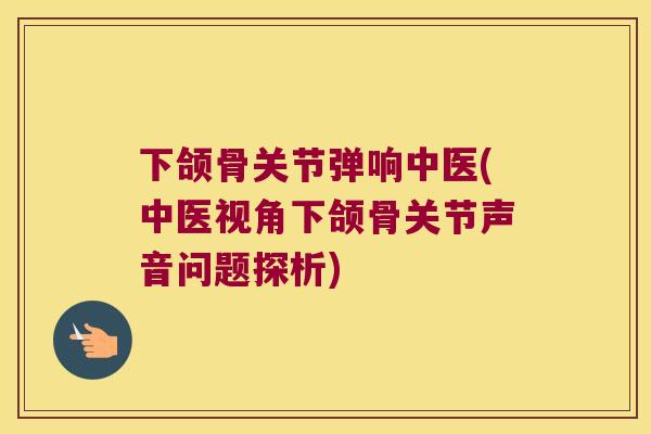 下颌骨关节弹响中医(中医视角下颌骨关节声音问题探析) 下颌骨关节弹响中医(中医视角下颌骨关节声音问题探析)