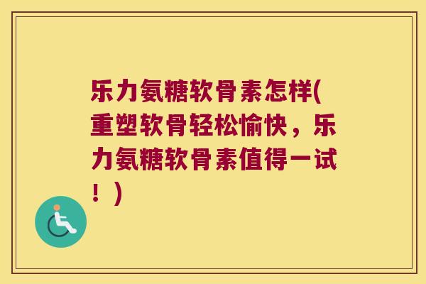 乐力氨糖软骨素怎样(重塑软骨轻松愉快，乐力氨糖软骨素值得一试！)
