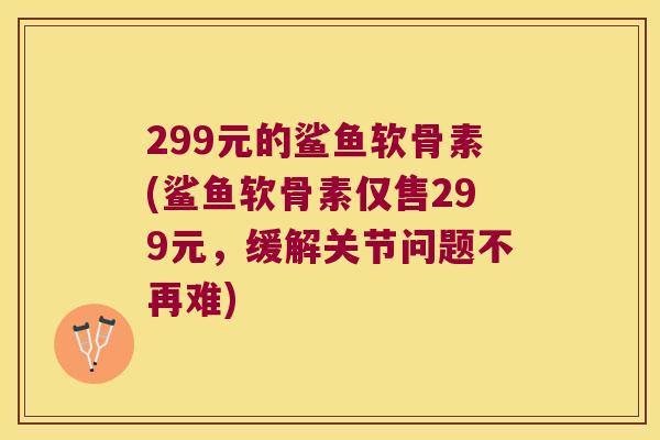 299元的鲨鱼软骨素(鲨鱼软骨素仅售299元，缓解关节问题不再难)