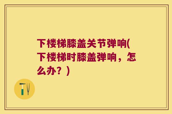 下楼梯膝盖关节弹响(下楼梯时膝盖弹响,怎么办?) 下楼梯膝盖关节弹响(下楼梯时膝盖弹响,怎么办?)