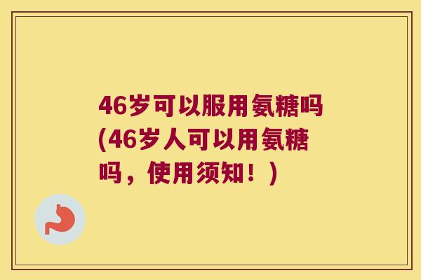 46岁可以服用氨糖吗(46岁人可以用氨糖吗，使用须知！)