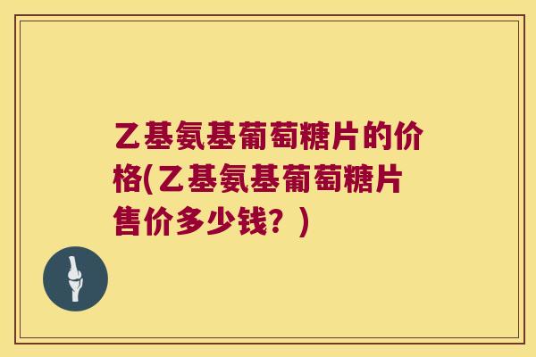 乙基氨基葡萄糖片的价格(乙基氨基葡萄糖片售价多少钱?) 乙基氨基葡萄糖片的价格(乙基氨基葡萄糖片售价多少钱?)