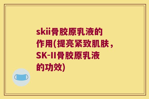 skii骨胶原乳液的作用(提亮紧致，SK-II骨胶原乳液的功效)
