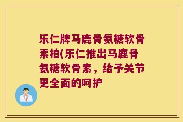 乐仁牌马鹿骨氨糖软骨素拍(乐仁推出马鹿骨氨糖软骨素,给予关节更全面的呵护 乐仁牌马鹿骨氨糖软骨素拍(乐仁推出马鹿骨氨糖软骨素,给予关节更全面的呵护